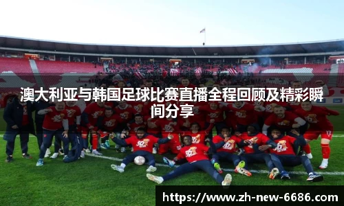 澳大利亚与韩国足球比赛直播全程回顾及精彩瞬间分享