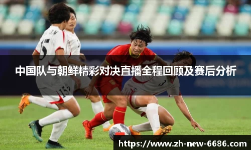 中国队与朝鲜精彩对决直播全程回顾及赛后分析