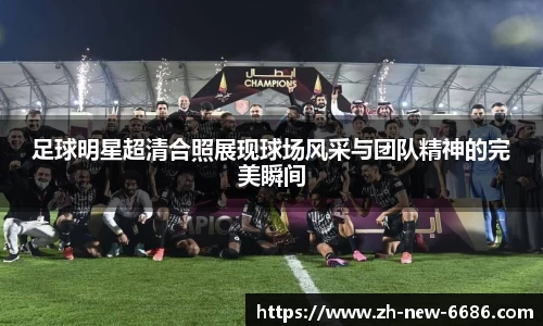 足球明星超清合照展现球场风采与团队精神的完美瞬间