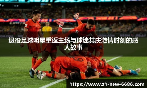 退役足球明星重返主场与球迷共庆激情时刻的感人故事